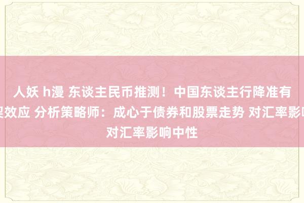 人妖 h漫 东谈主民币推测！中国东谈主行降准有望默契效应 分析策略师：成心于债券和股票走势 对汇率影响中性