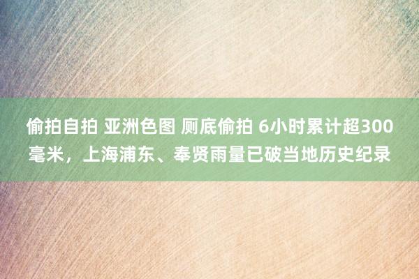 偷拍自拍 亚洲色图 厕底偷拍 6小时累计超300毫米，上海浦东、奉贤雨量已破当地历史纪录