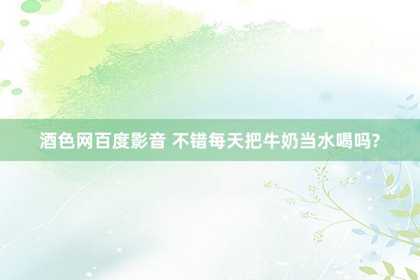 酒色网百度影音 不错每天把牛奶当水喝吗?