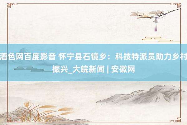 酒色网百度影音 怀宁县石镜乡：科技特派员助力乡村振兴_大皖新闻 | 安徽网