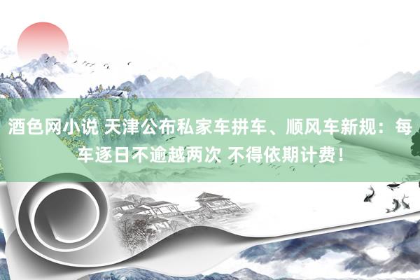 酒色网小说 天津公布私家车拼车、顺风车新规：每车逐日不逾越两次 不得依期计费！