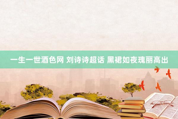 一生一世酒色网 刘诗诗超话 黑裙如夜瑰丽高出
