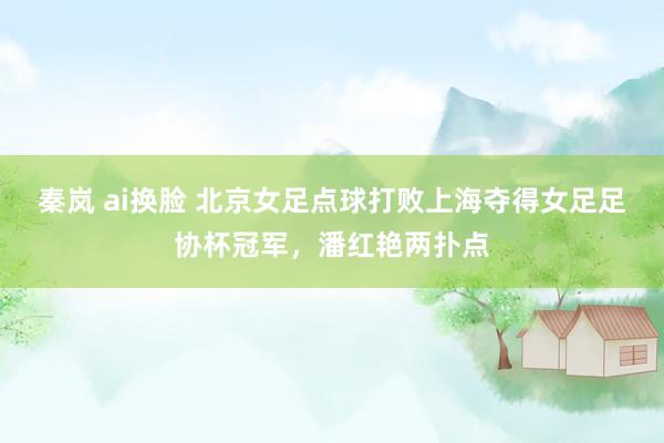秦岚 ai换脸 北京女足点球打败上海夺得女足足协杯冠军,潘红艳两扑点