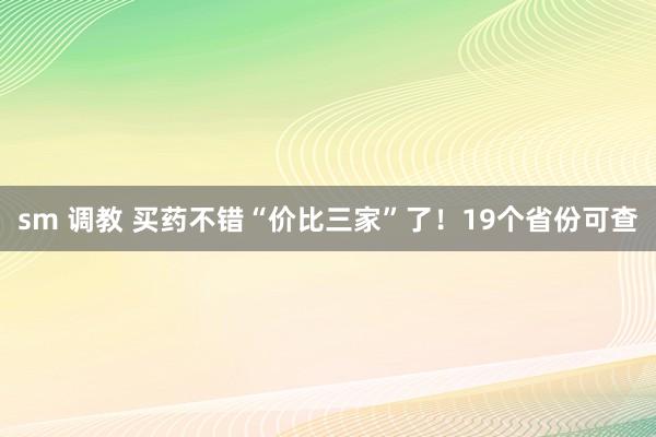 sm 调教 买药不错“价比三家”了！19个省份可查