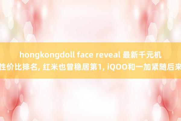 hongkongdoll face reveal 最新千元机性价比排名， 红米也曾稳居第1， iQOO和一加紧随后来