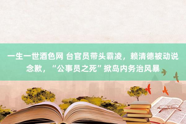 一生一世酒色网 台官员带头霸凌，赖清德被动说念歉，“公事员之死”掀岛内务治风暴