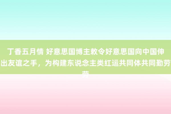 丁香五月情 好意思国博主敕令好意思国向中国伸出友谊之手，为构建东说念主类红运共同体共同勤劳