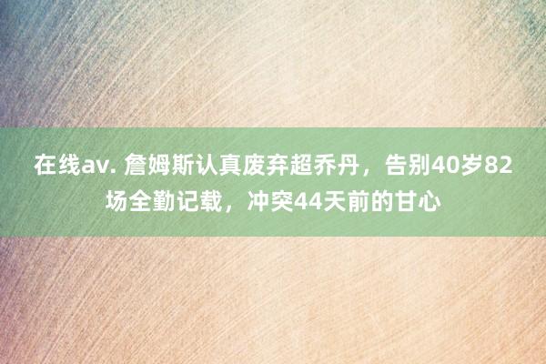 在线av. 詹姆斯认真废弃超乔丹，告别40岁82场全勤记载，冲突44天前的甘心