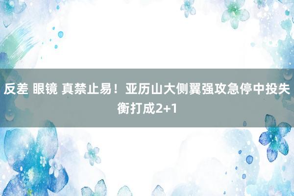 反差 眼镜 真禁止易！亚历山大侧翼强攻急停中投失衡打成2+1