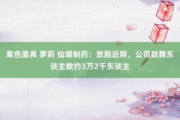 紫色面具 萝莉 仙琚制药：放胆近期，公司鼓舞东谈主数约3万2千东谈主