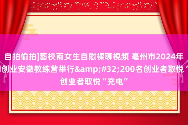 自拍偷拍]藝校兩女生自慰裸聊視頻 亳州市2024年第二期创业安徽教练营举行&#32;200名创业者取悦“充电”