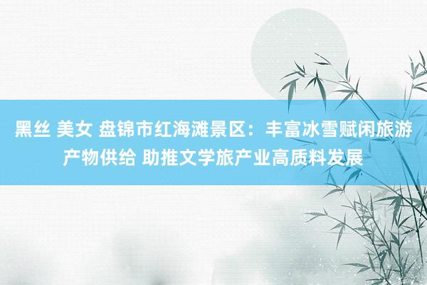 黑丝 美女 盘锦市红海滩景区：丰富冰雪赋闲旅游产物供给 助推文学旅产业高质料发展