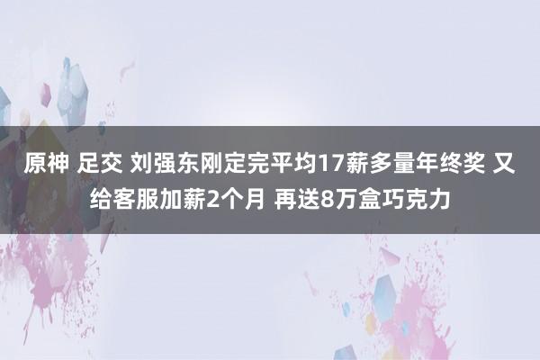 原神 足交 刘强东刚定完平均17薪多量年终奖 又给客服加薪2个月 再送8万盒巧克力