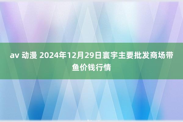 av 动漫 2024年12月29日寰宇主要批发商场带鱼价钱行情
