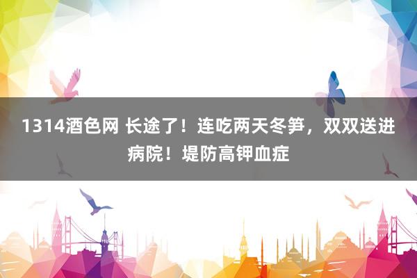 1314酒色网 长途了！连吃两天冬笋，双双送进病院！堤防高钾血症