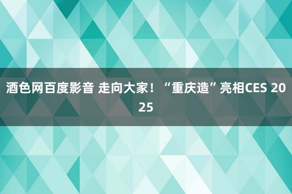 酒色网百度影音 走向大家！“重庆造”亮相CES 2025