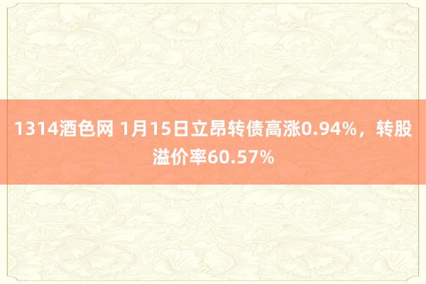 1314酒色网 1月15日立昂转债高涨0.94%，转股溢价率60.57%