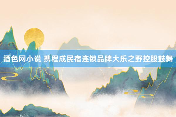 酒色网小说 携程成民宿连锁品牌大乐之野控股鼓舞