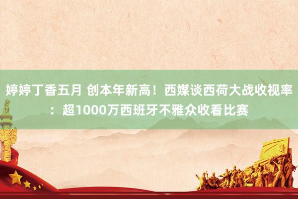 婷婷丁香五月 创本年新高！西媒谈西荷大战收视率：超1000万西班牙不雅众收看比赛