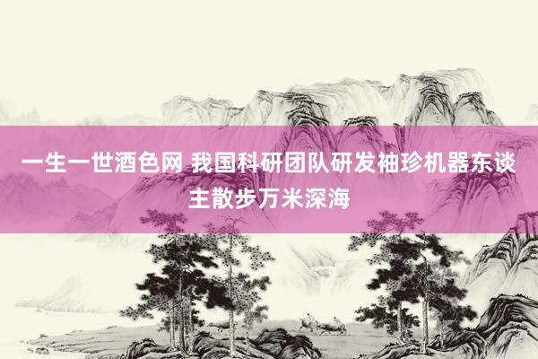 一生一世酒色网 我国科研团队研发袖珍机器东谈主散步万米深海