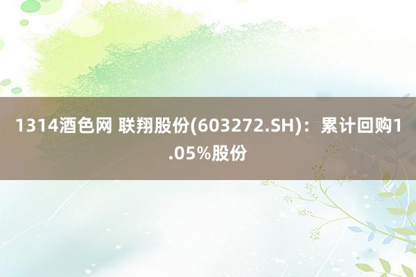1314酒色网 联翔股份(603272.SH)：累计回购1.05%股份