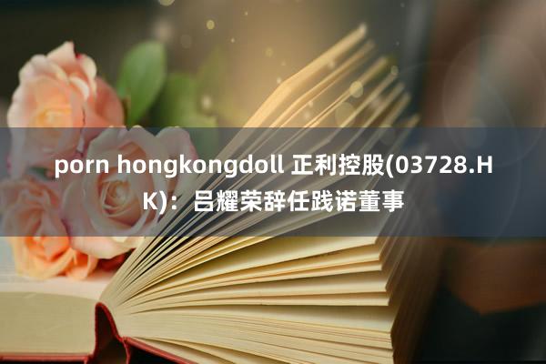 porn hongkongdoll 正利控股(03728.HK)：吕耀荣辞任践诺董事