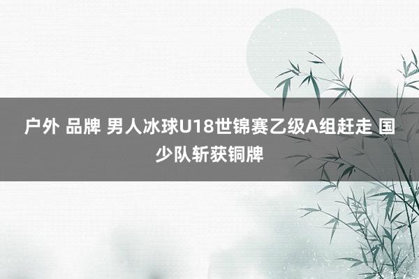 户外 品牌 男人冰球U18世锦赛乙级A组赶走 国少队斩获铜牌