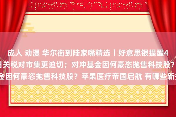 成人 动漫 华尔街到陆家嘴精选丨好意思银提醒4月4日非农数据比4月2日关税对市集更迫切；对冲基金因何豪恣抛售科技股？苹果医疗帝国启航 有哪些新招？