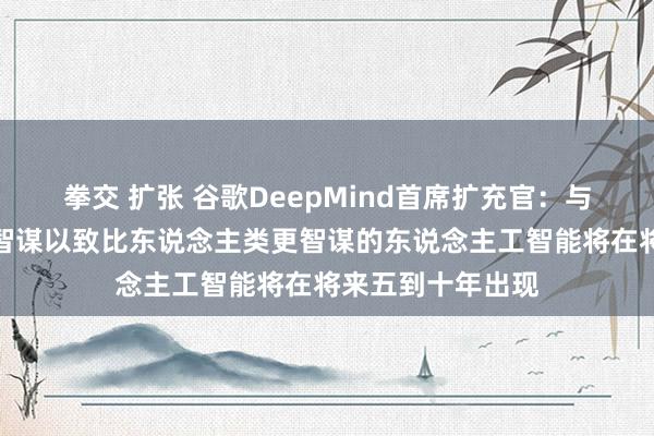 拳交 扩张 谷歌DeepMind首席扩充官：与东说念主类相通智谋以致比东说念主类更智谋的东说念主工智能将在将来五到十年出现