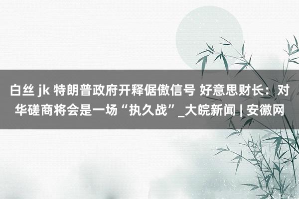 白丝 jk 特朗普政府开释倨傲信号 好意思财长：对华磋商将会是一场“执久战”_大皖新闻 | 安徽网