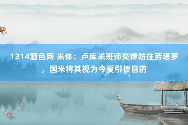 1314酒色网 米体：卢库米班师交锋防住劳塔罗，国米将其视为今夏引援目的